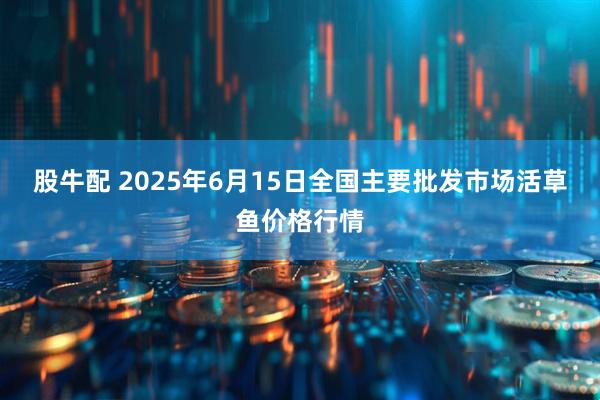 股牛配 2025年6月15日全国主要批发市场活草鱼价格行情