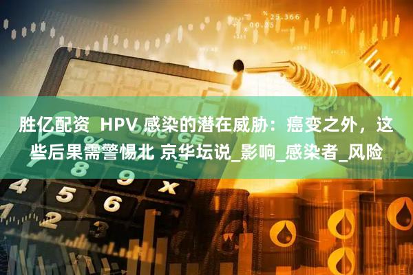 胜亿配资  HPV 感染的潜在威胁：癌变之外，这些后果需警惕北 京华坛说_影响_感染者_风险