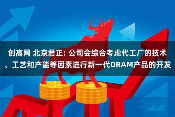 创高网 北京君正: 公司会综合考虑代工厂的技术、工艺和产能等因素进行新一代DRAM产品的开发