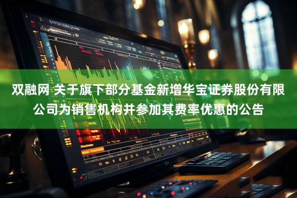 双融网 关于旗下部分基金新增华宝证券股份有限公司为销售机构并参加其费率优惠的公告