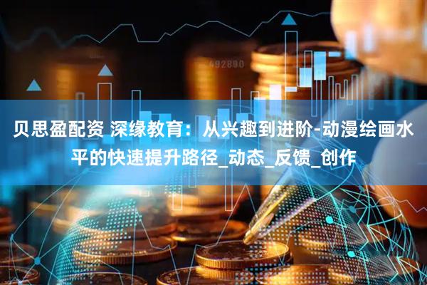 贝思盈配资 深缘教育：从兴趣到进阶-动漫绘画水平的快速提升路径_动态_反馈_创作