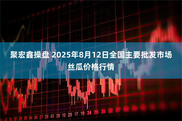 聚宏鑫操盘 2025年8月12日全国主要批发市场丝瓜价格行情