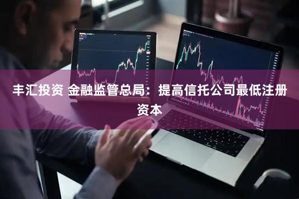 丰汇投资 金融监管总局：提高信托公司最低注册资本