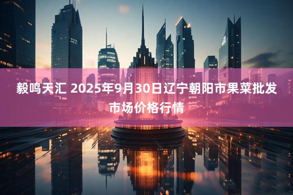 毅鸣天汇 2025年9月30日辽宁朝阳市果菜批发市场价格行情