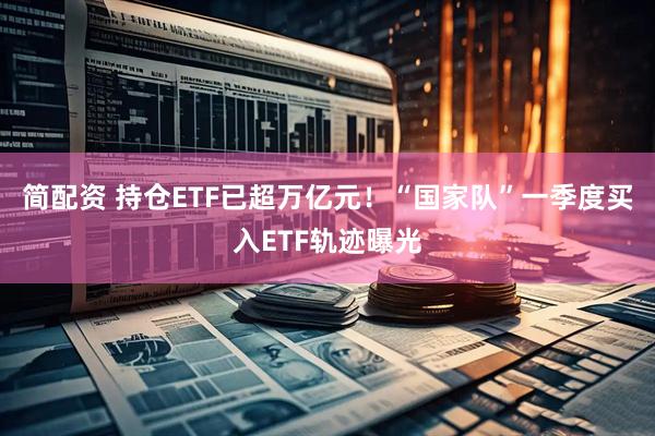 简配资 持仓ETF已超万亿元！“国家队”一季度买入ETF轨迹曝光