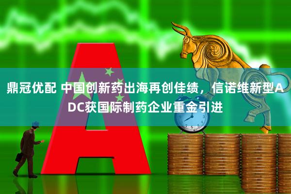 鼎冠优配 中国创新药出海再创佳绩，信诺维新型ADC获国际制药企业重金引进